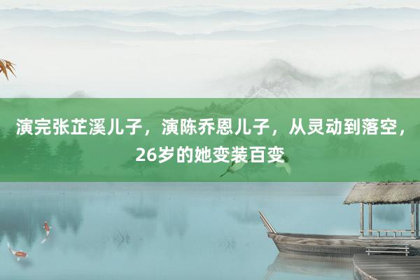 演完张芷溪儿子，演陈乔恩儿子，从灵动到落空，26岁的她变装百变