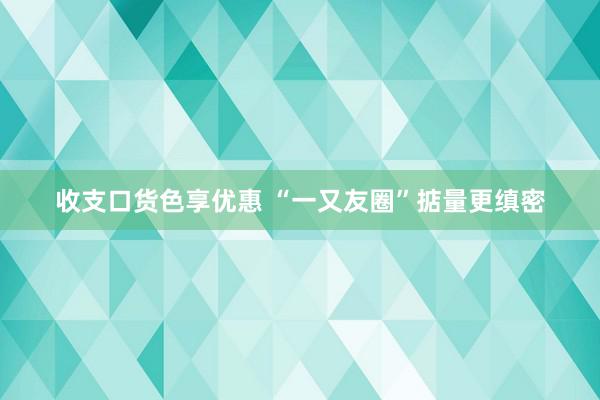 收支口货色享优惠 “一又友圈”掂量更缜密