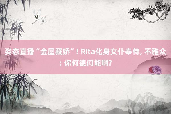 姿态直播“金屋藏娇”! RIta化身女仆奉侍, 不雅众: 你何德何能啊?