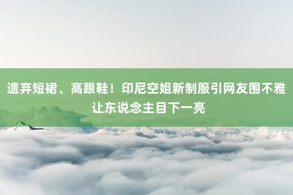 遗弃短裙、高跟鞋！印尼空姐新制服引网友围不雅 让东说念主目下一亮