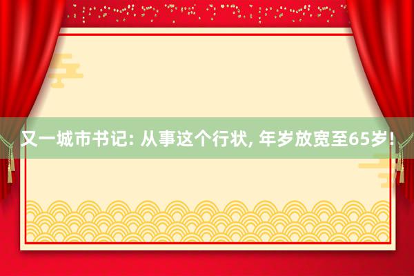 又一城市书记: 从事这个行状, 年岁放宽至65岁!