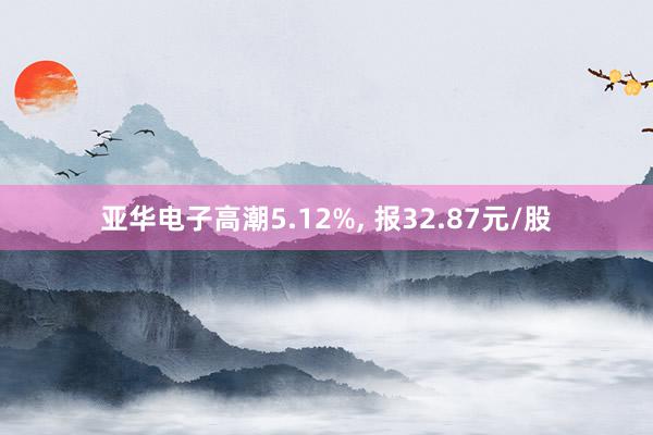 亚华电子高潮5.12%, 报32.87元/股