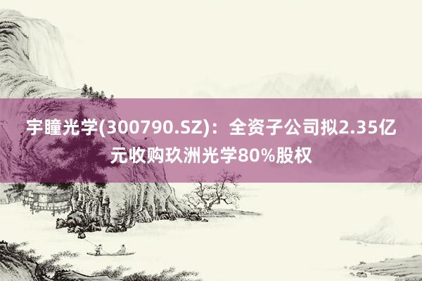 宇瞳光学(300790.SZ)：全资子公司拟2.35亿元收购玖洲光学80%股权