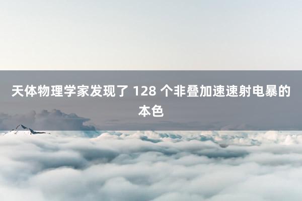 天体物理学家发现了 128 个非叠加速速射电暴的本色