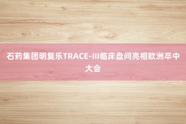 石药集团明复乐TRACE-III临床盘问亮相欧洲卒中大会