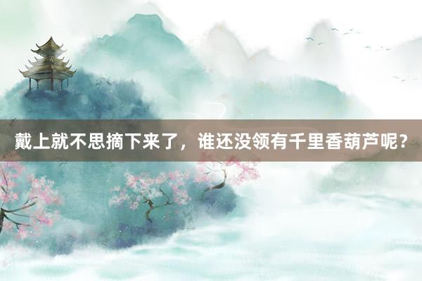 戴上就不思摘下来了，谁还没领有千里香葫芦呢？