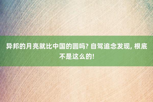 异邦的月亮就比中国的圆吗? 自驾追念发现, 根底不是这么的!