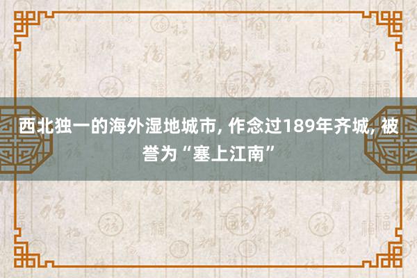 西北独一的海外湿地城市, 作念过189年齐城, 被誉为“塞上江南”