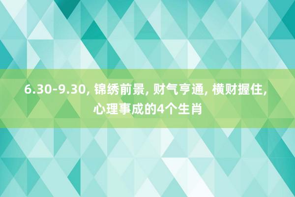 6.30-9.30, 锦绣前景, 财气亨通, 横财握住, 心理事成的4个生肖