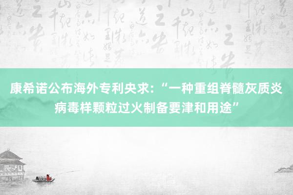 康希诺公布海外专利央求: “一种重组脊髓灰质炎病毒样颗粒过火制备要津和用途”