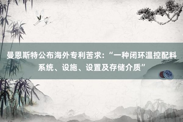 曼恩斯特公布海外专利苦求: “一种闭环温控配料系统、设施、设置及存储介质”