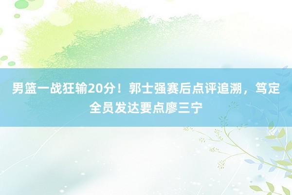 男篮一战狂输20分！郭士强赛后点评追溯，笃定全员发达要点廖三宁