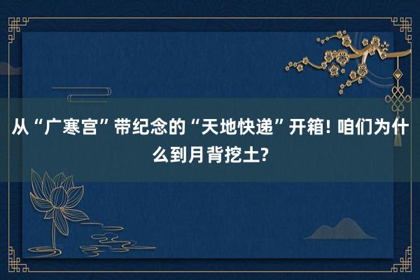 从“广寒宫”带纪念的“天地快递”开箱! 咱们为什么到月背挖土?