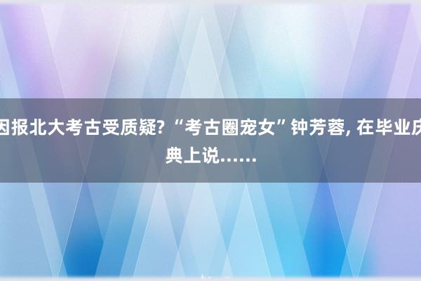 因报北大考古受质疑? “考古圈宠女”钟芳蓉, 在毕业庆典上说......