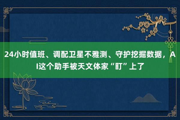 24小时值班、调配卫星不雅测、守护挖掘数据，AI这个助手被天文体家“盯”上了