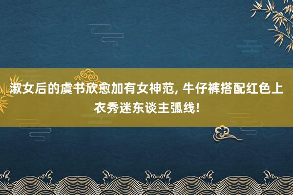 淑女后的虞书欣愈加有女神范, 牛仔裤搭配红色上衣秀迷东谈主弧线!