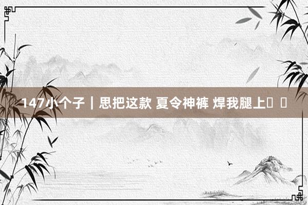 147小个子｜思把这款 夏令神裤 焊我腿上❕❕