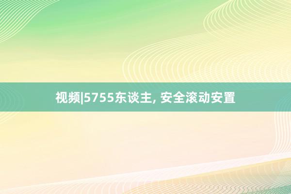 视频|5755东谈主, 安全滚动安置