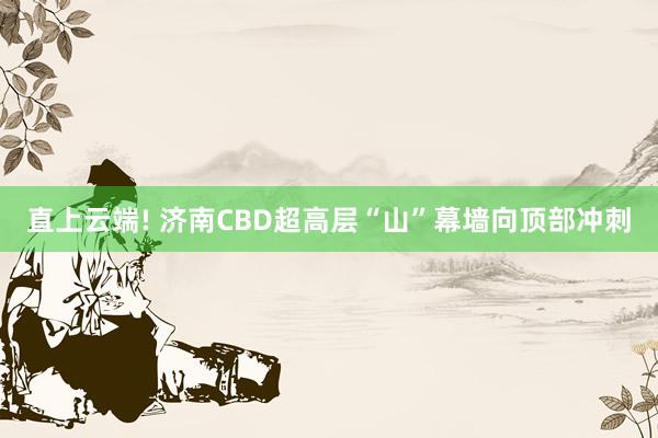 直上云端! 济南CBD超高层“山”幕墙向顶部冲刺