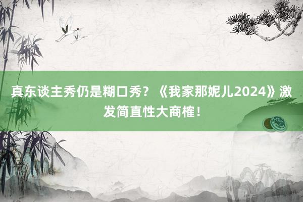 真东谈主秀仍是糊口秀？《我家那妮儿2024》激发简直性大商榷！