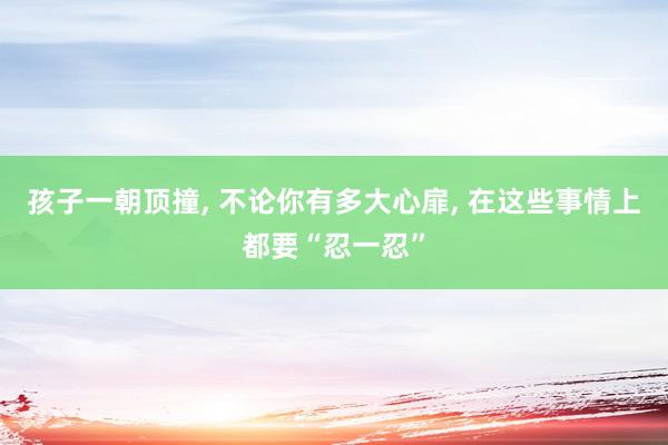 孩子一朝顶撞, 不论你有多大心扉, 在这些事情上都要“忍一忍”