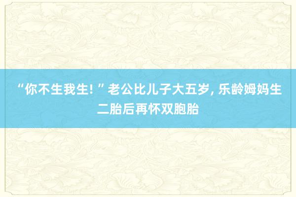 “你不生我生! ”老公比儿子大五岁, 乐龄姆妈生二胎后再怀双胞胎