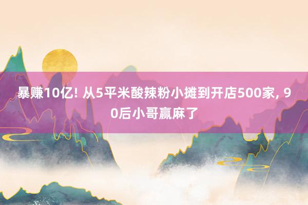 暴赚10亿! 从5平米酸辣粉小摊到开店500家, 90后小哥赢麻了