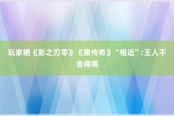 玩家晒《影之刃零》《黑传奇》“相近”:王人不舍得喝