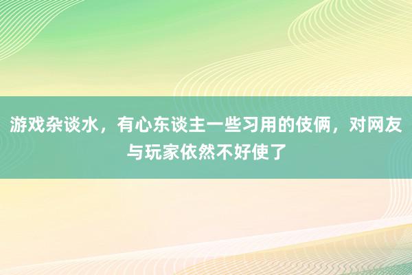 游戏杂谈水，有心东谈主一些习用的伎俩，对网友与玩家依然不好使了