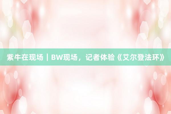 紫牛在现场｜BW现场，记者体验《艾尔登法环》