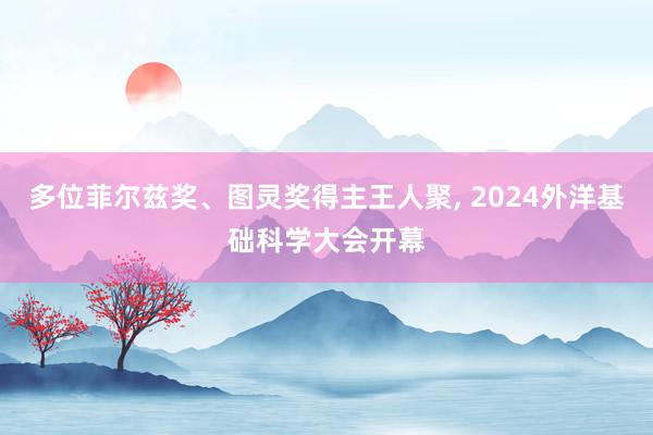 多位菲尔兹奖、图灵奖得主王人聚, 2024外洋基础科学大会开幕