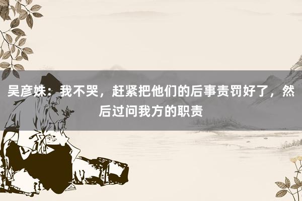 吴彦姝：我不哭，赶紧把他们的后事责罚好了，然后过问我方的职责