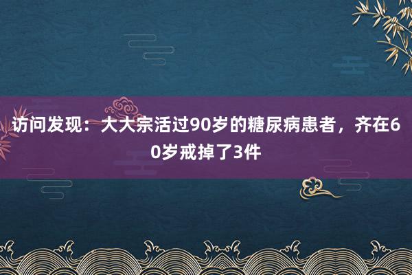 访问发现：大大宗活过90岁的糖尿病患者，齐在60岁戒掉了3件