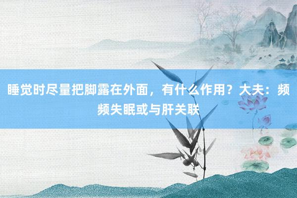 睡觉时尽量把脚露在外面，有什么作用？大夫：频频失眠或与肝关联