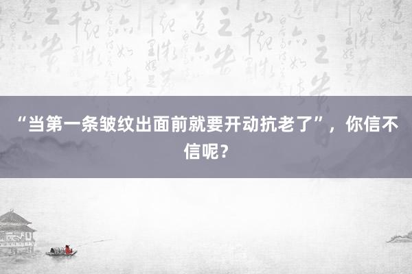 “当第一条皱纹出面前就要开动抗老了”，你信不信呢？