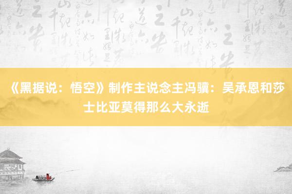 《黑据说：悟空》制作主说念主冯骥：吴承恩和莎士比亚莫得那么大永逝