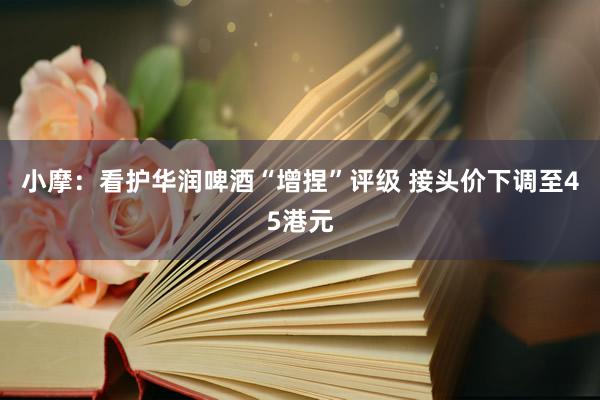 小摩：看护华润啤酒“增捏”评级 接头价下调至45港元