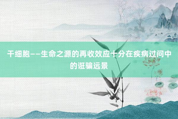 干细胞——生命之源的再收效应十分在疾病过问中的诳骗远景