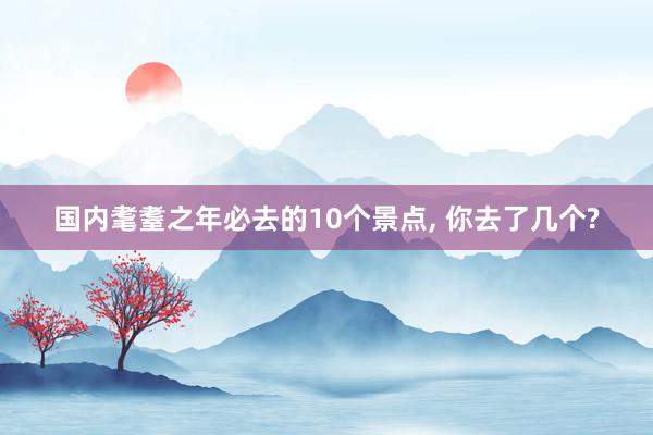 国内耄耋之年必去的10个景点, 你去了几个?