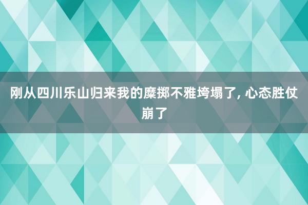 刚从四川乐山归来我的糜掷不雅垮塌了, 心态胜仗崩了