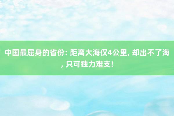 中国最屈身的省份: 距离大海仅4公里, 却出不了海, 只可独力难支!