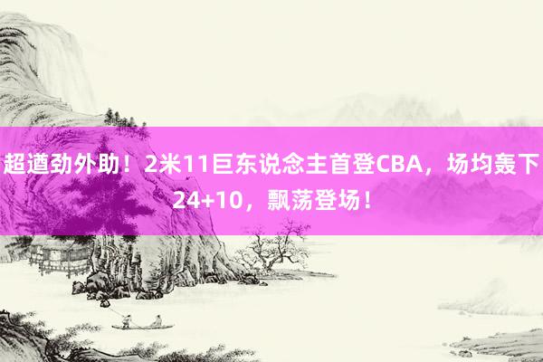 超遒劲外助！2米11巨东说念主首登CBA，场均轰下24+10，飘荡登场！