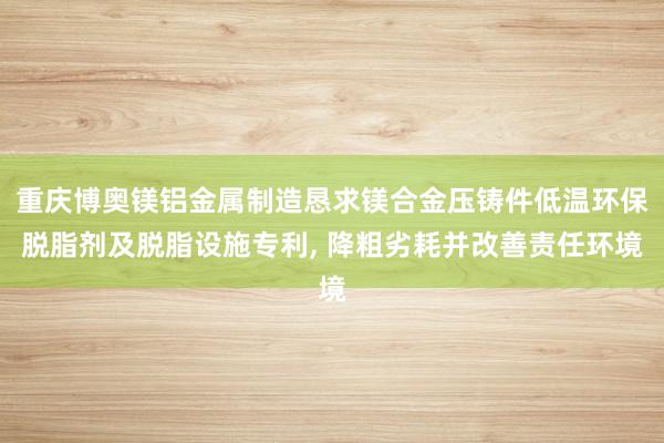 重庆博奥镁铝金属制造恳求镁合金压铸件低温环保脱脂剂及脱脂设施专利, 降粗劣耗并改善责任环境