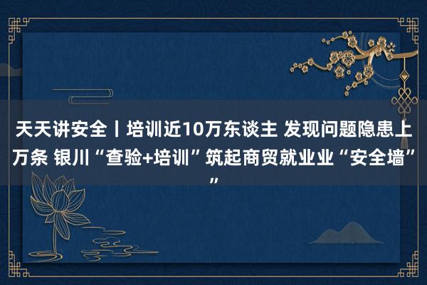 天天讲安全丨培训近10万东谈主 发现问题隐患上万条 银川“查验+培训”筑起商贸就业业“安全墙”