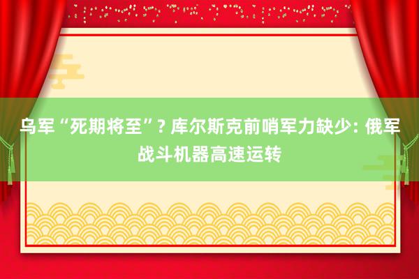 乌军“死期将至”? 库尔斯克前哨军力缺少: 俄军战斗机器高速运转