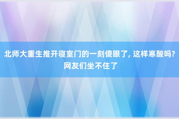 北师大重生推开寝室门的一刻傻眼了, 这样寒酸吗? 网友们坐不住了