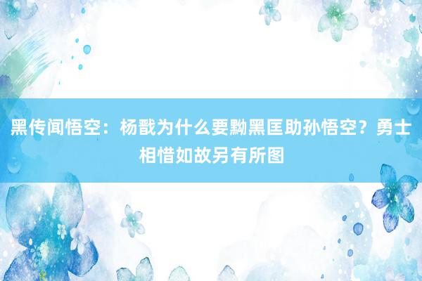 黑传闻悟空：杨戬为什么要黝黑匡助孙悟空？勇士相惜如故另有所图