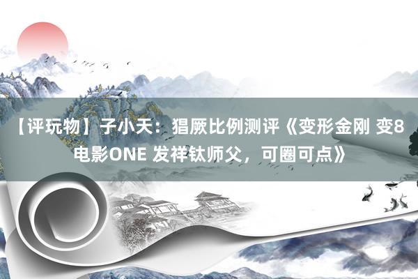 【评玩物】子小天：猖厥比例测评《变形金刚 变8 电影ONE 发祥钛师父，可圈可点》