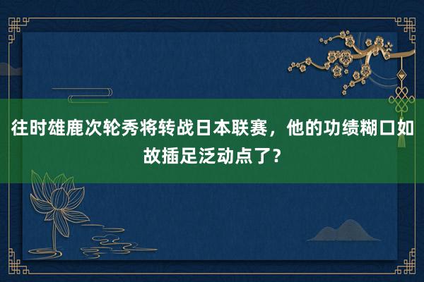 往时雄鹿次轮秀将转战日本联赛，他的功绩糊口如故插足泛动点了？