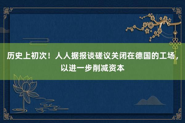 历史上初次！人人据报谈磋议关闭在德国的工场，以进一步削减资本